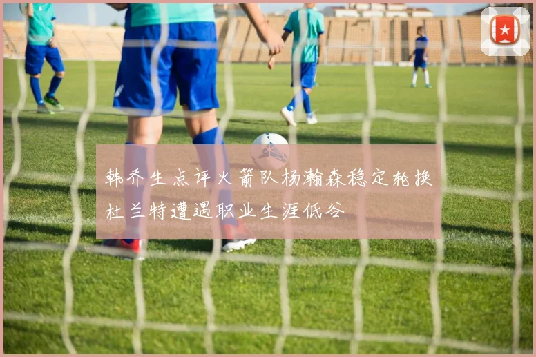 韩乔生点评火箭队杨瀚森稳定轮换杜兰特遭遇职业生涯低谷