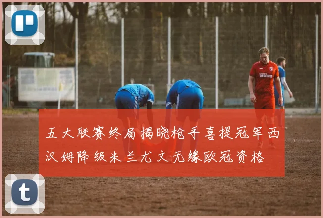 五大联赛终局揭晓枪手喜提冠军西汉姆降级米兰尤文无缘欧冠资格