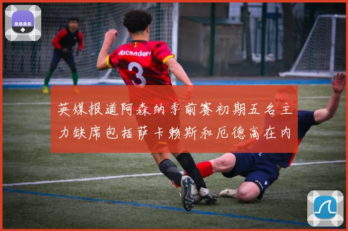 英媒报道阿森纳季前赛初期五名主力缺席包括萨卡赖斯和厄德高在内