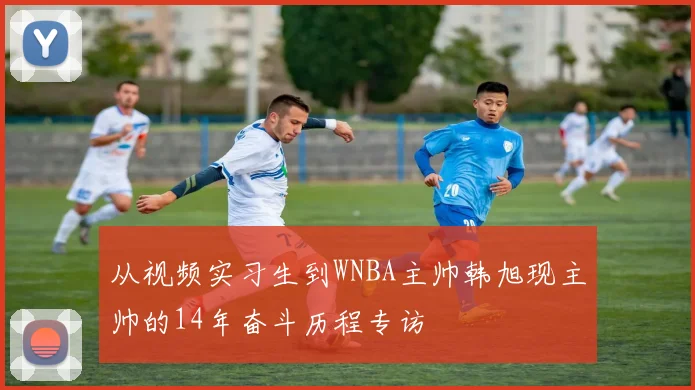 从视频实习生到WNBA主帅韩旭现主帅的14年奋斗历程专访