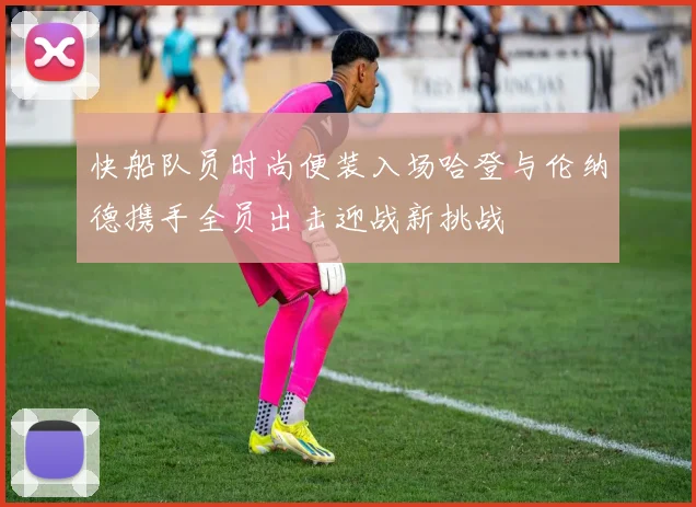快船队员时尚便装入场哈登与伦纳德携手全员出击迎战新挑战