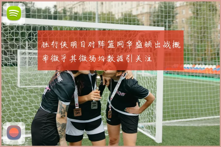 独行侠明日对阵篮网华盛顿出战概率微乎其微场均数据引关注