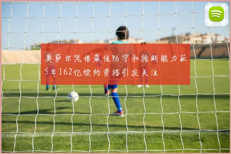 奥萨尔凭借最佳防守和抢断能力获5年162亿续约资格引发关注