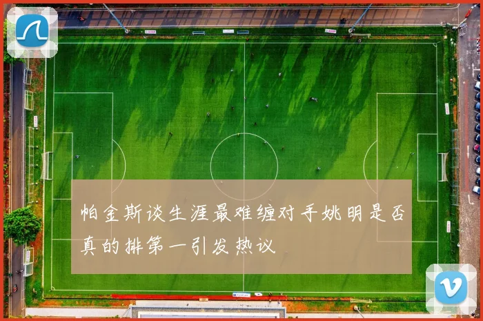 帕金斯谈生涯最难缠对手姚明是否真的排第一引发热议