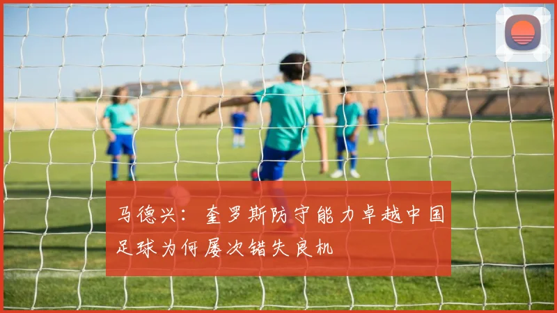 马德兴：奎罗斯防守能力卓越中国足球为何屡次错失良机