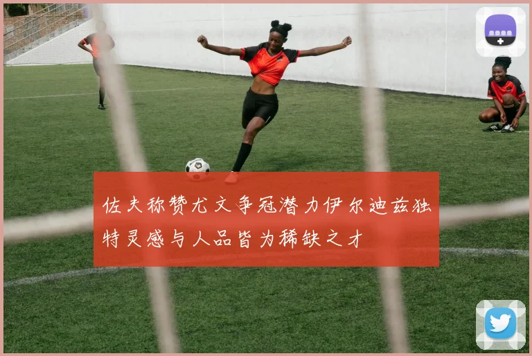佐夫称赞尤文争冠潜力伊尔迪兹独特灵感与人品皆为稀缺之才