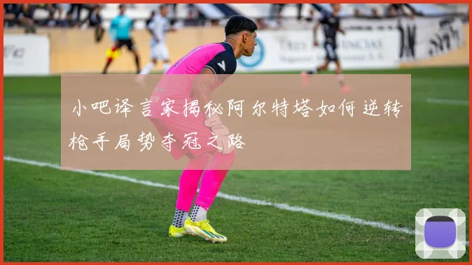 小吧译言家揭秘阿尔特塔如何逆转枪手局势夺冠之路