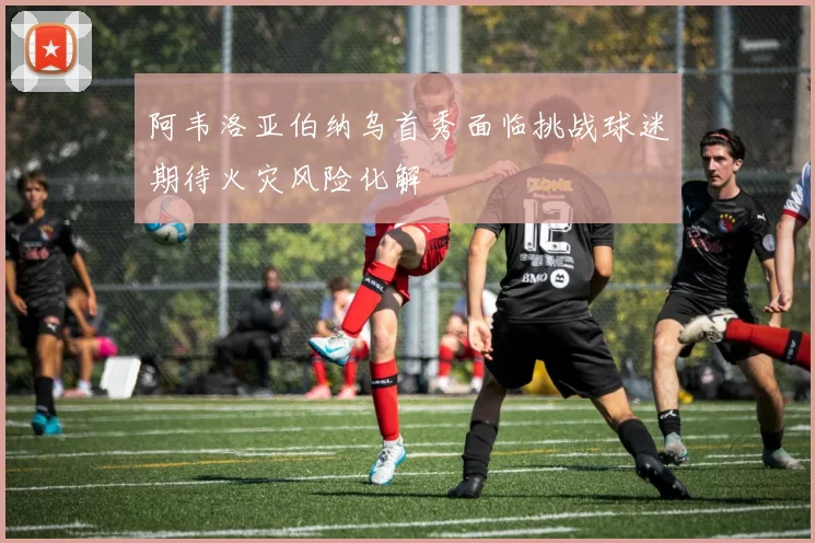 阿韦洛亚伯纳乌首秀面临挑战球迷期待火灾风险化解