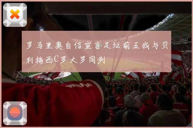 罗马里奥自信宣言足坛前五我与贝利梅西C罗大罗同列