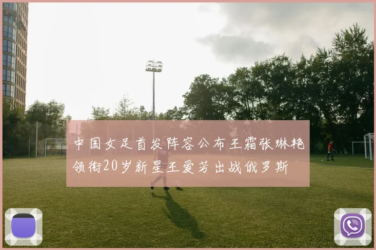 中国女足首发阵容公布王霜张琳艳领衔20岁新星王爱芳出战俄罗斯