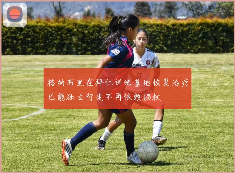 格纳布里在拜仁训练基地恢复治疗已能独立行走不再依赖拐杖
