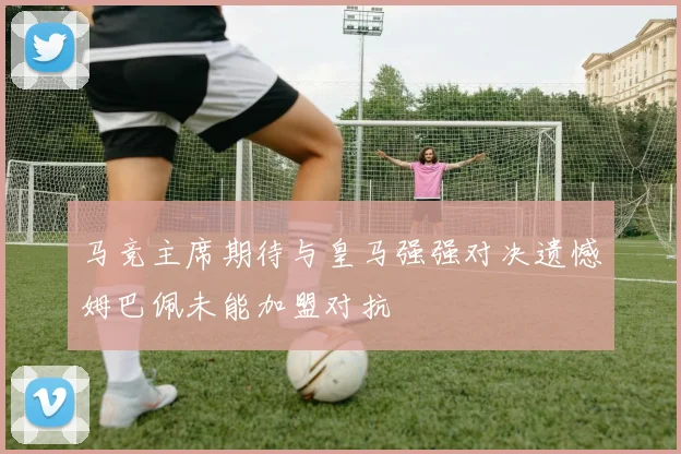 马竞主席期待与皇马强强对决遗憾姆巴佩未能加盟对抗