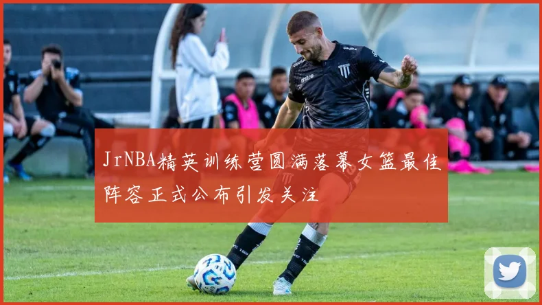 JrNBA精英训练营圆满落幕女篮最佳阵容正式公布引发关注