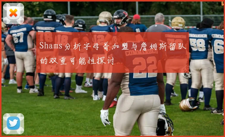 Shams分析字母哥加盟与詹姆斯留队的双重可能性探讨