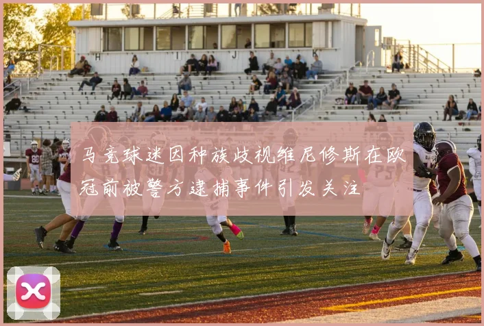 马竞球迷因种族歧视维尼修斯在欧冠前被警方逮捕事件引发关注