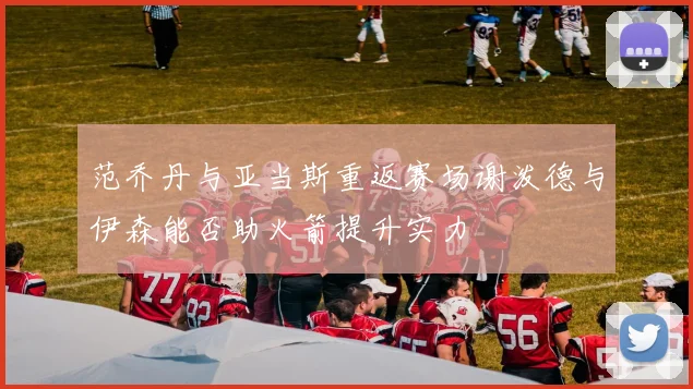 范乔丹与亚当斯重返赛场谢泼德与伊森能否助火箭提升实力