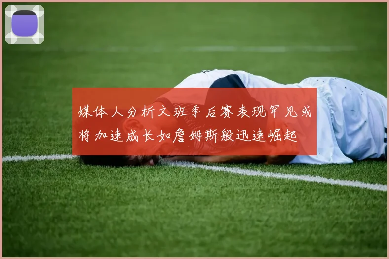 媒体人分析文班季后赛表现罕见或将加速成长如詹姆斯般迅速崛起