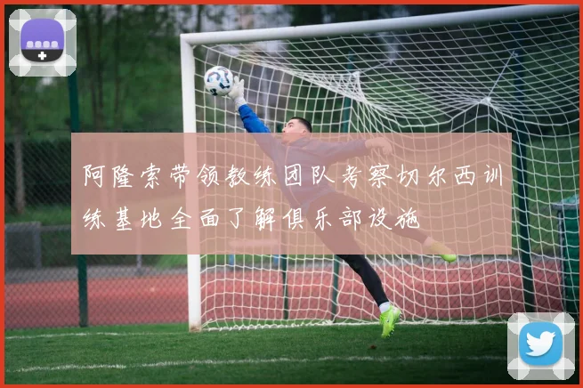 阿隆索带领教练团队考察切尔西训练基地全面了解俱乐部设施
