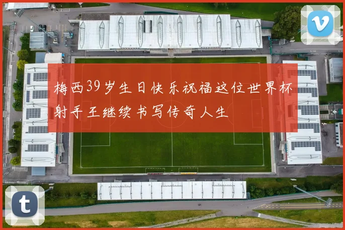 梅西39岁生日快乐祝福这位世界杯射手王继续书写传奇人生