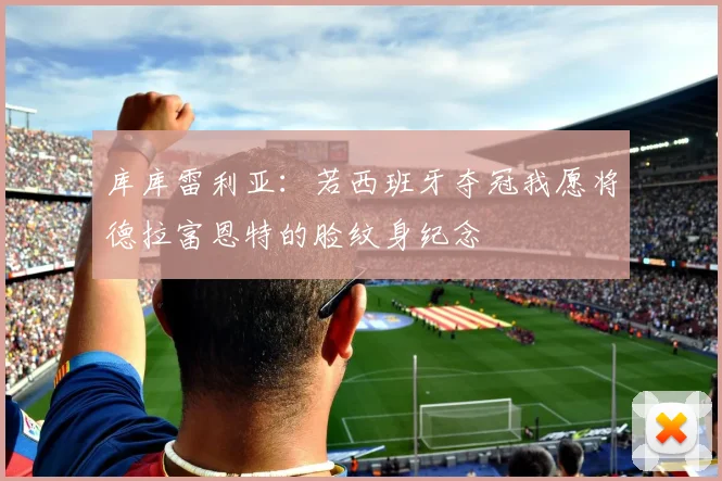 库库雷利亚：若西班牙夺冠我愿将德拉富恩特的脸纹身纪念