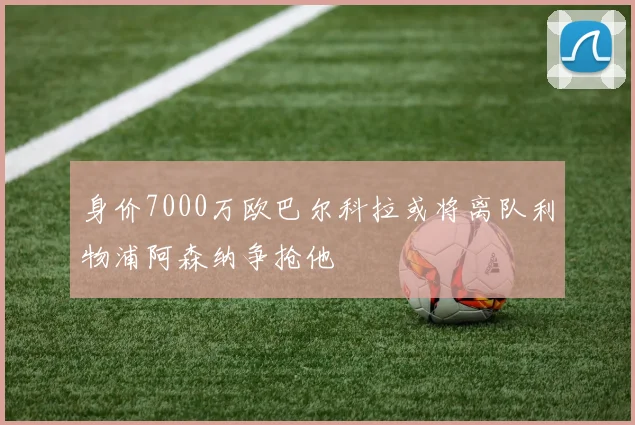 身价7000万欧巴尔科拉或将离队利物浦阿森纳争抢他