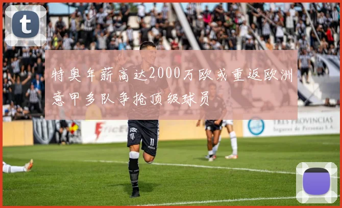 特奥年薪高达2000万欧或重返欧洲意甲多队争抢顶级球员