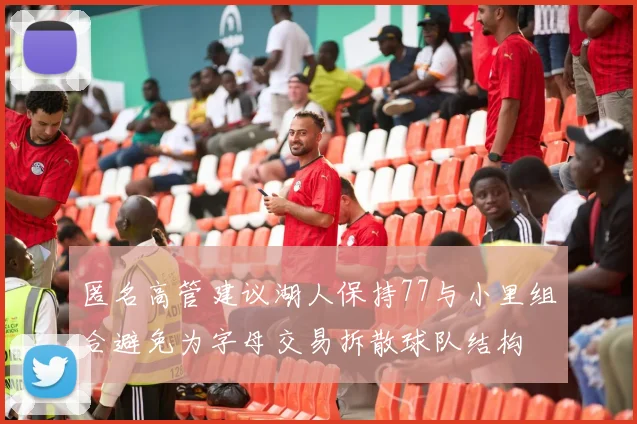 匿名高管建议湖人保持77与小里组合避免为字母交易拆散球队结构